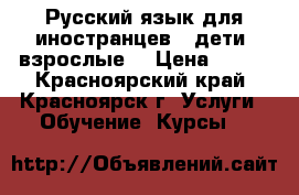 Русский язык для иностранцев ( дети, взрослые) › Цена ­ 500 - Красноярский край, Красноярск г. Услуги » Обучение. Курсы   